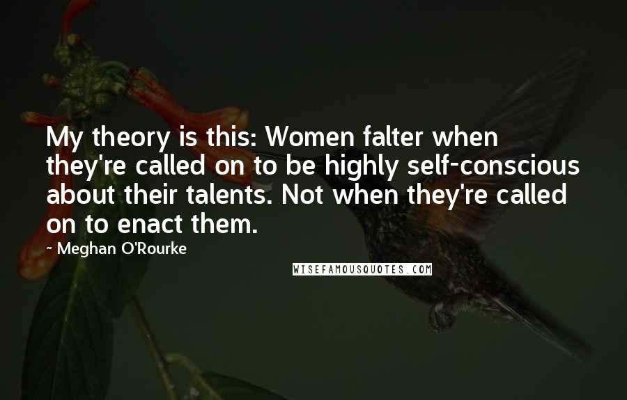 Meghan O'Rourke Quotes: My theory is this: Women falter when they're called on to be highly self-conscious about their talents. Not when they're called on to enact them.