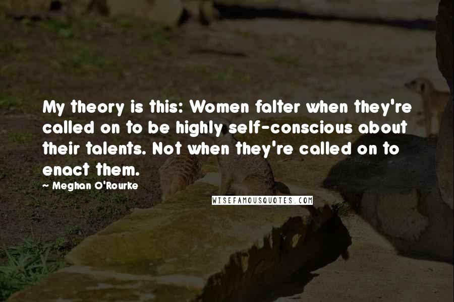 Meghan O'Rourke Quotes: My theory is this: Women falter when they're called on to be highly self-conscious about their talents. Not when they're called on to enact them.