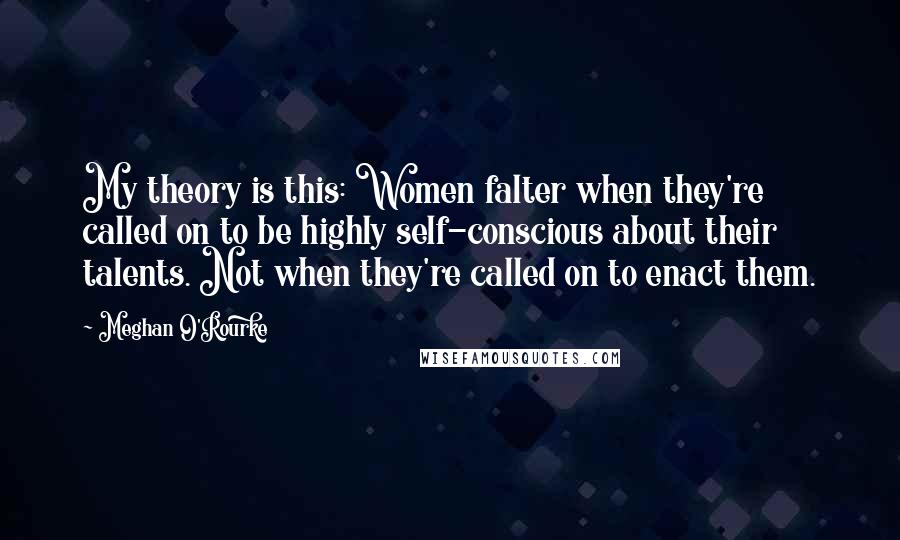 Meghan O'Rourke Quotes: My theory is this: Women falter when they're called on to be highly self-conscious about their talents. Not when they're called on to enact them.