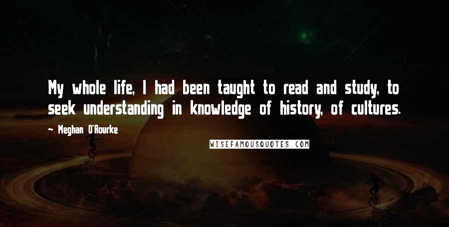 Meghan O'Rourke Quotes: My whole life, I had been taught to read and study, to seek understanding in knowledge of history, of cultures.