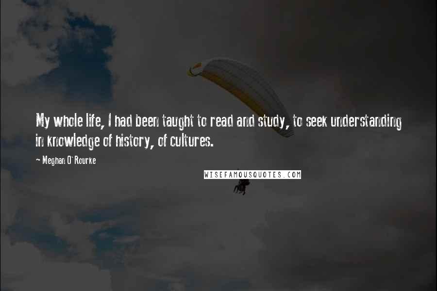 Meghan O'Rourke Quotes: My whole life, I had been taught to read and study, to seek understanding in knowledge of history, of cultures.