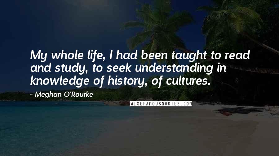 Meghan O'Rourke Quotes: My whole life, I had been taught to read and study, to seek understanding in knowledge of history, of cultures.
