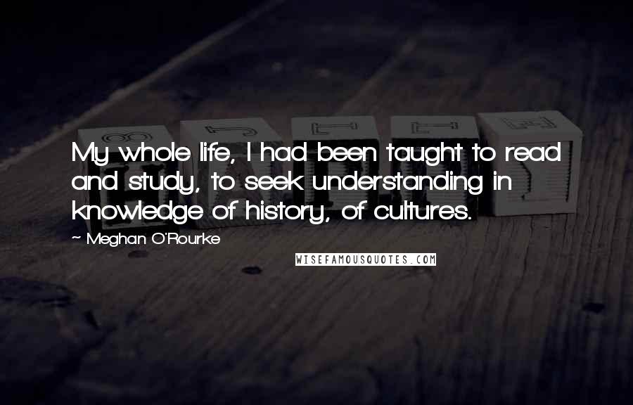 Meghan O'Rourke Quotes: My whole life, I had been taught to read and study, to seek understanding in knowledge of history, of cultures.