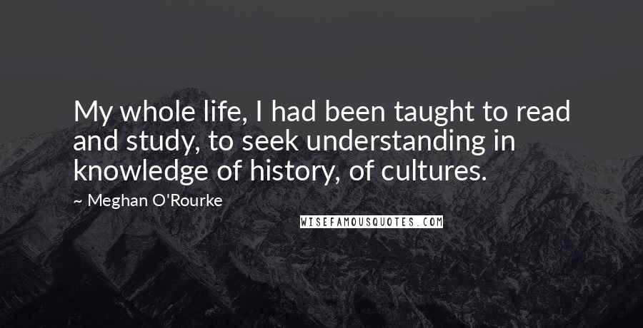 Meghan O'Rourke Quotes: My whole life, I had been taught to read and study, to seek understanding in knowledge of history, of cultures.