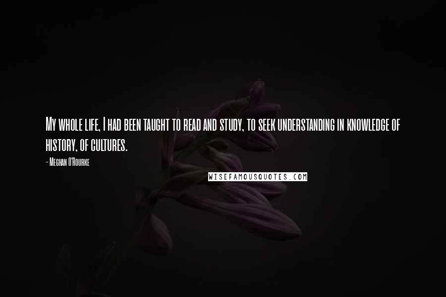 Meghan O'Rourke Quotes: My whole life, I had been taught to read and study, to seek understanding in knowledge of history, of cultures.