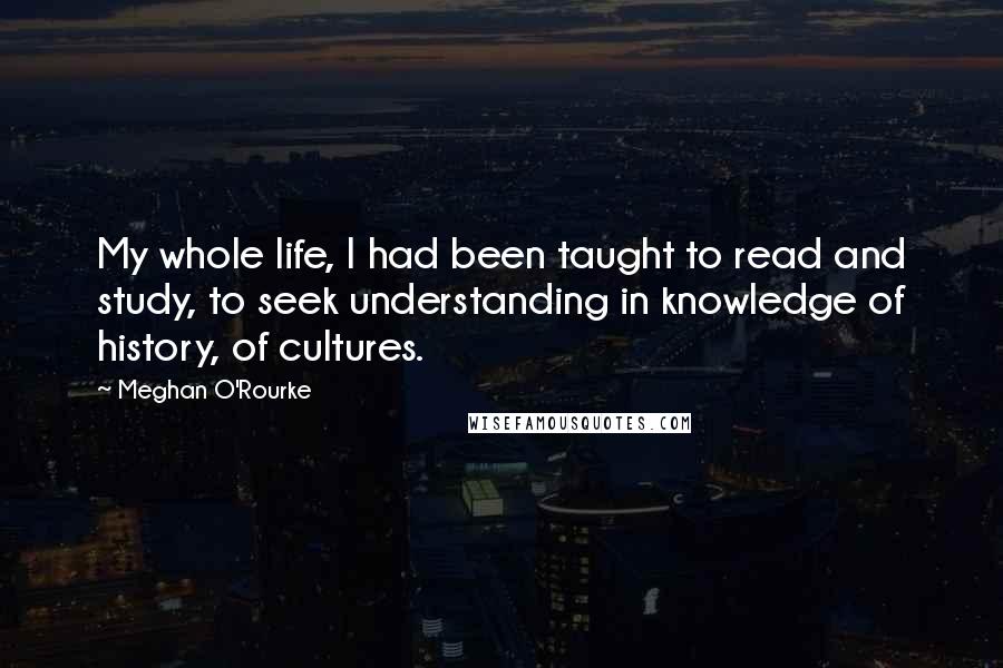 Meghan O'Rourke Quotes: My whole life, I had been taught to read and study, to seek understanding in knowledge of history, of cultures.