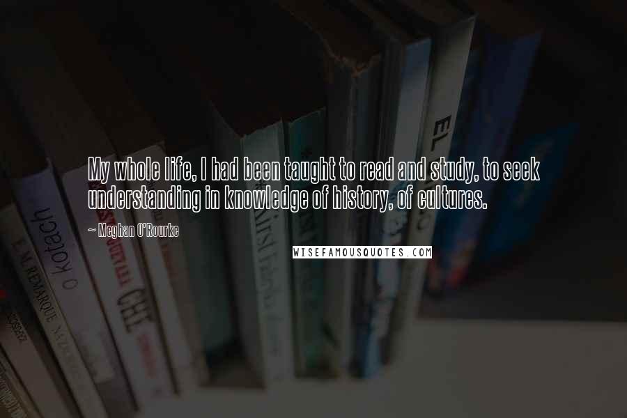 Meghan O'Rourke Quotes: My whole life, I had been taught to read and study, to seek understanding in knowledge of history, of cultures.