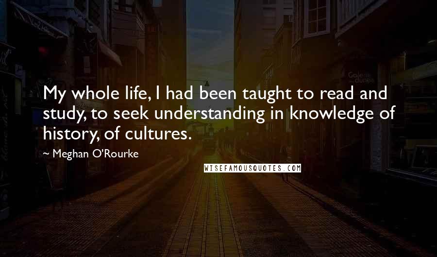 Meghan O'Rourke Quotes: My whole life, I had been taught to read and study, to seek understanding in knowledge of history, of cultures.