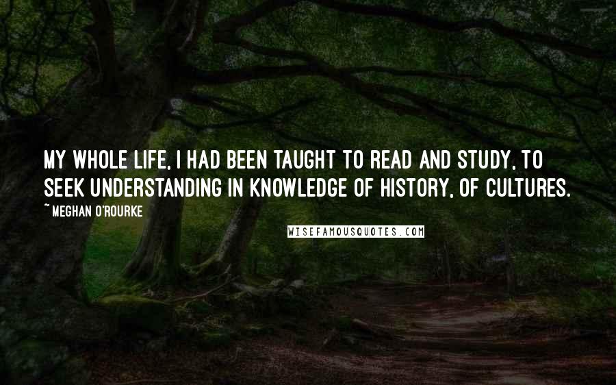 Meghan O'Rourke Quotes: My whole life, I had been taught to read and study, to seek understanding in knowledge of history, of cultures.