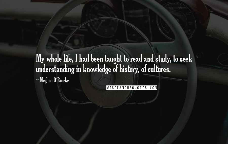 Meghan O'Rourke Quotes: My whole life, I had been taught to read and study, to seek understanding in knowledge of history, of cultures.