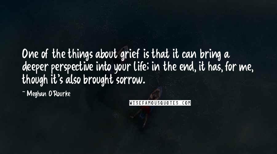 Meghan O'Rourke Quotes: One of the things about grief is that it can bring a deeper perspective into your life; in the end, it has, for me, though it's also brought sorrow.