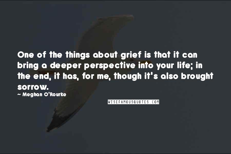 Meghan O'Rourke Quotes: One of the things about grief is that it can bring a deeper perspective into your life; in the end, it has, for me, though it's also brought sorrow.