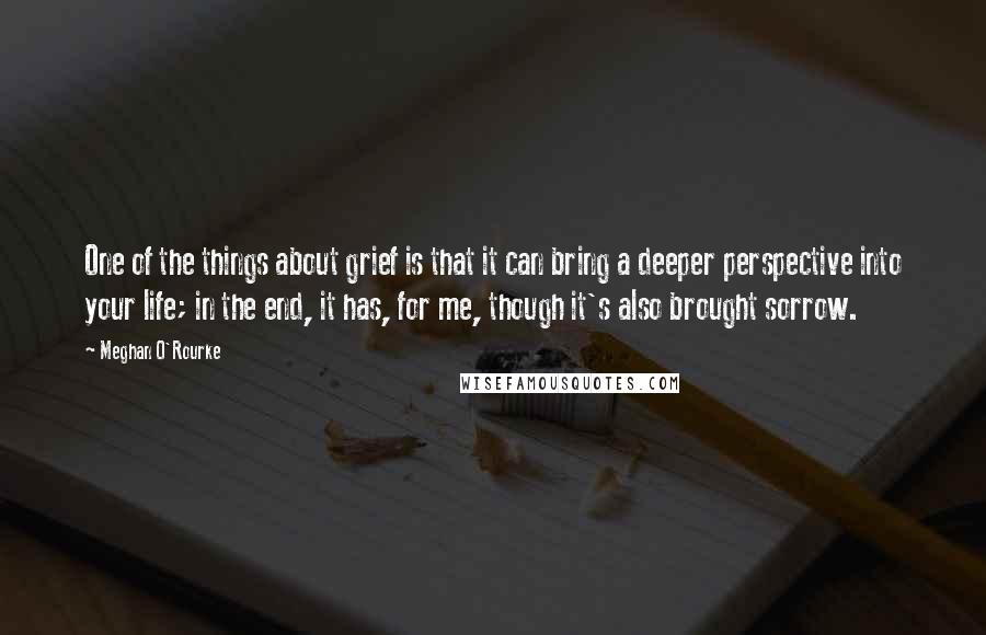 Meghan O'Rourke Quotes: One of the things about grief is that it can bring a deeper perspective into your life; in the end, it has, for me, though it's also brought sorrow.