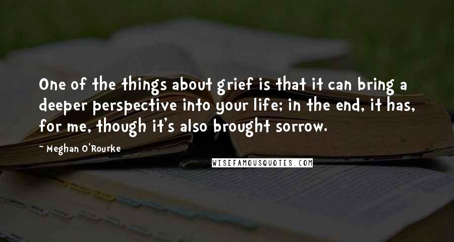 Meghan O'Rourke Quotes: One of the things about grief is that it can bring a deeper perspective into your life; in the end, it has, for me, though it's also brought sorrow.