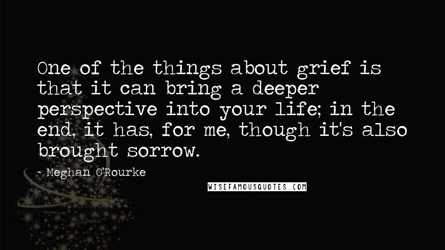 Meghan O'Rourke Quotes: One of the things about grief is that it can bring a deeper perspective into your life; in the end, it has, for me, though it's also brought sorrow.
