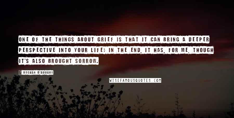 Meghan O'Rourke Quotes: One of the things about grief is that it can bring a deeper perspective into your life; in the end, it has, for me, though it's also brought sorrow.