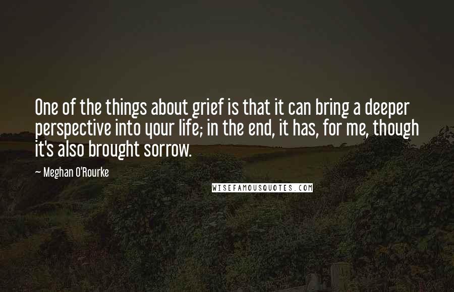 Meghan O'Rourke Quotes: One of the things about grief is that it can bring a deeper perspective into your life; in the end, it has, for me, though it's also brought sorrow.