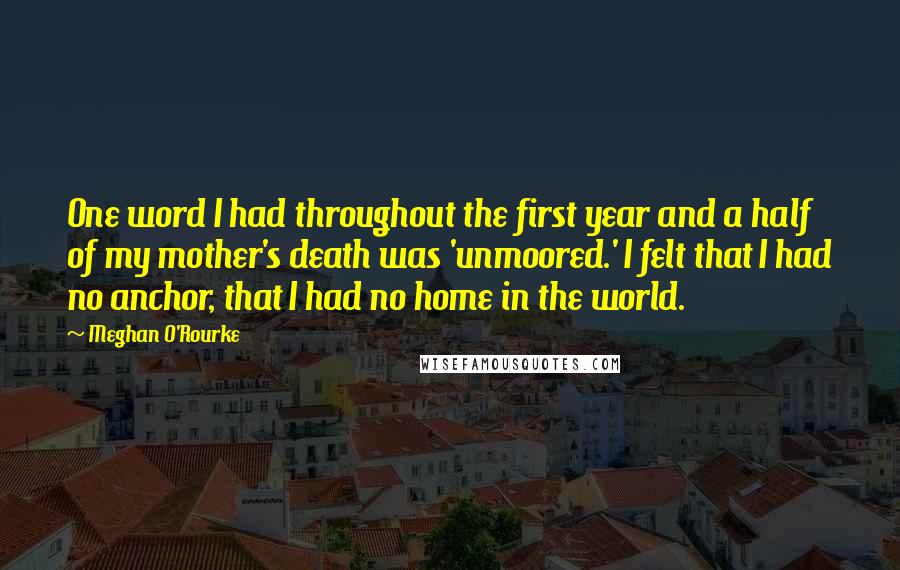 Meghan O'Rourke Quotes: One word I had throughout the first year and a half of my mother's death was 'unmoored.' I felt that I had no anchor, that I had no home in the world.