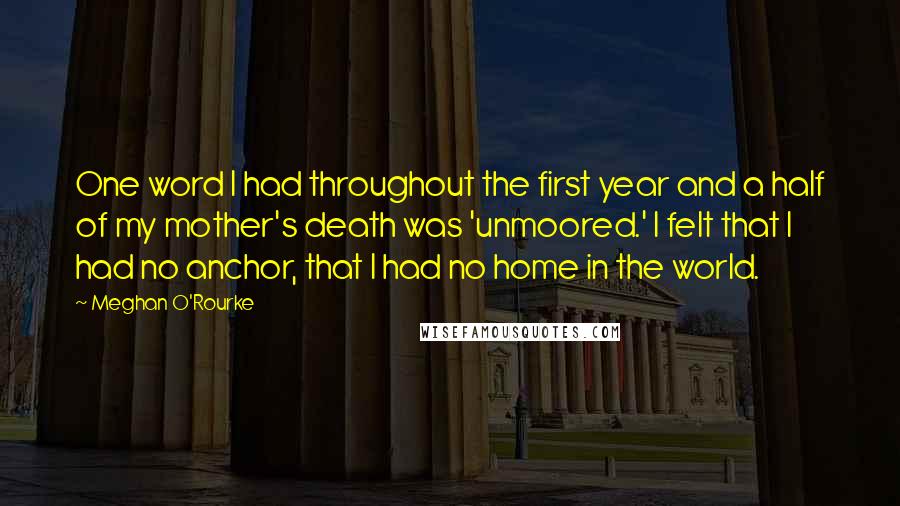 Meghan O'Rourke Quotes: One word I had throughout the first year and a half of my mother's death was 'unmoored.' I felt that I had no anchor, that I had no home in the world.