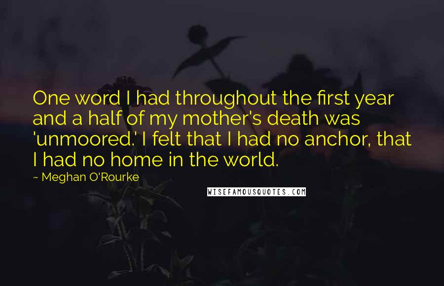 Meghan O'Rourke Quotes: One word I had throughout the first year and a half of my mother's death was 'unmoored.' I felt that I had no anchor, that I had no home in the world.