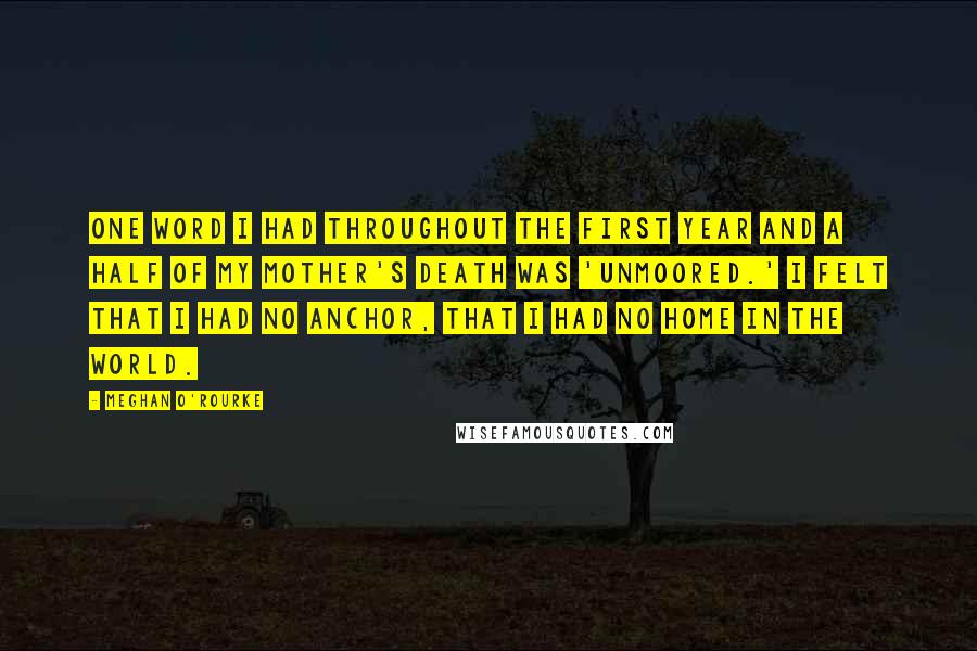 Meghan O'Rourke Quotes: One word I had throughout the first year and a half of my mother's death was 'unmoored.' I felt that I had no anchor, that I had no home in the world.