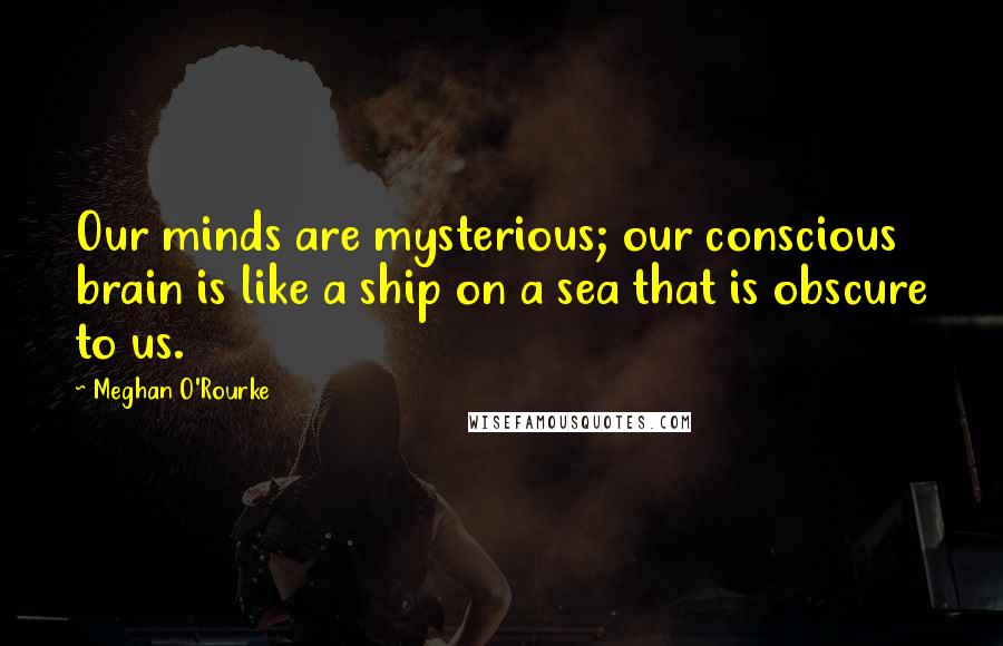 Meghan O'Rourke Quotes: Our minds are mysterious; our conscious brain is like a ship on a sea that is obscure to us.