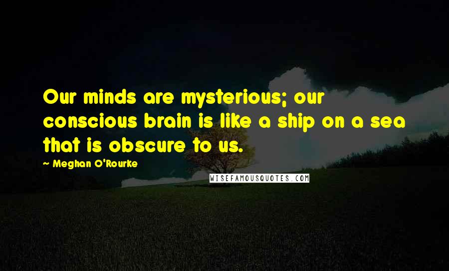 Meghan O'Rourke Quotes: Our minds are mysterious; our conscious brain is like a ship on a sea that is obscure to us.