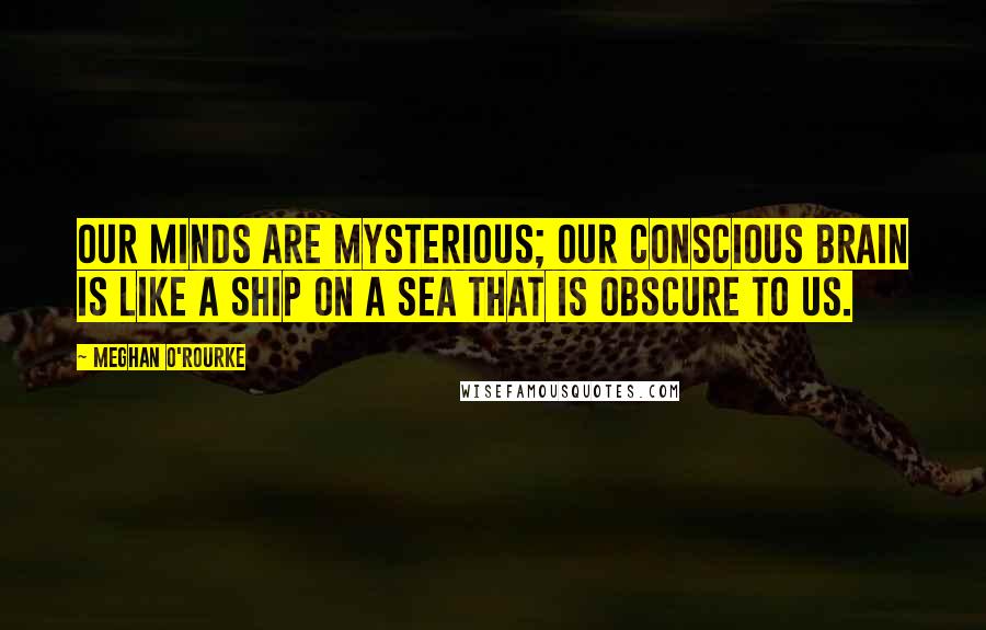 Meghan O'Rourke Quotes: Our minds are mysterious; our conscious brain is like a ship on a sea that is obscure to us.