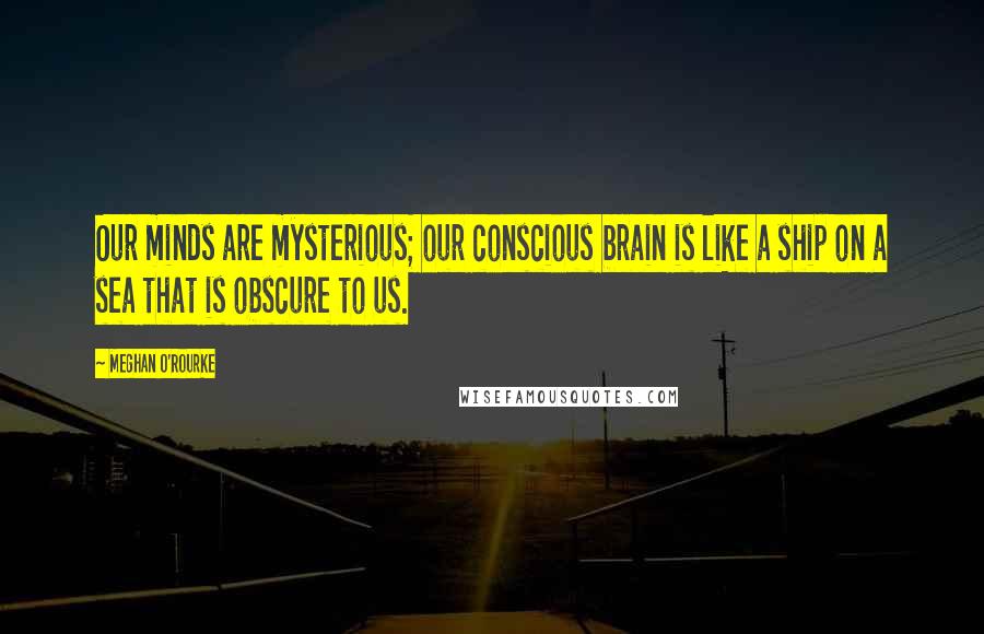 Meghan O'Rourke Quotes: Our minds are mysterious; our conscious brain is like a ship on a sea that is obscure to us.