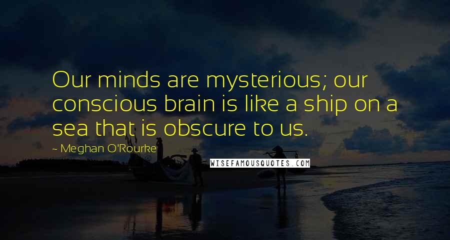 Meghan O'Rourke Quotes: Our minds are mysterious; our conscious brain is like a ship on a sea that is obscure to us.