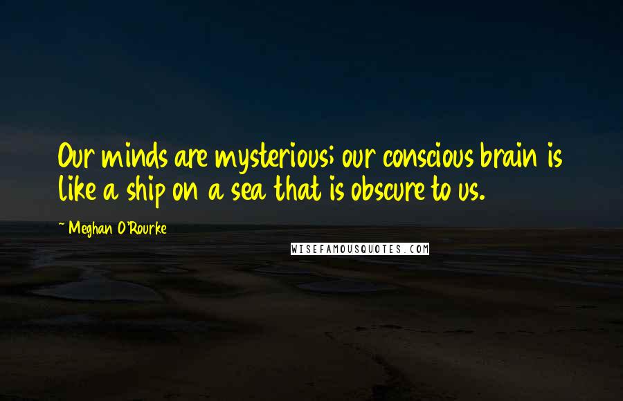 Meghan O'Rourke Quotes: Our minds are mysterious; our conscious brain is like a ship on a sea that is obscure to us.