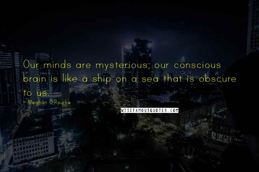 Meghan O'Rourke Quotes: Our minds are mysterious; our conscious brain is like a ship on a sea that is obscure to us.