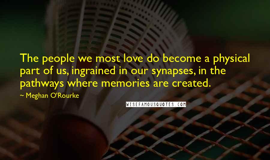 Meghan O'Rourke Quotes: The people we most love do become a physical part of us, ingrained in our synapses, in the pathways where memories are created.