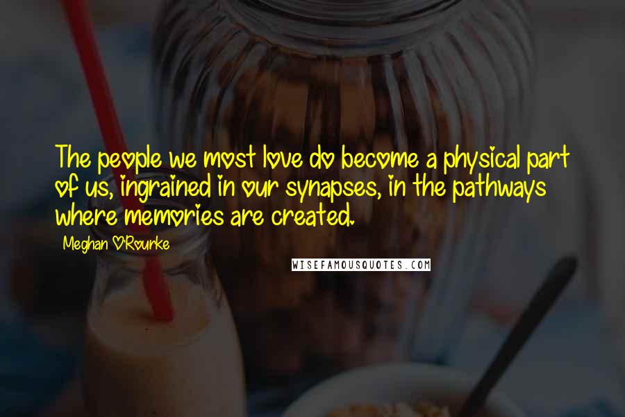 Meghan O'Rourke Quotes: The people we most love do become a physical part of us, ingrained in our synapses, in the pathways where memories are created.