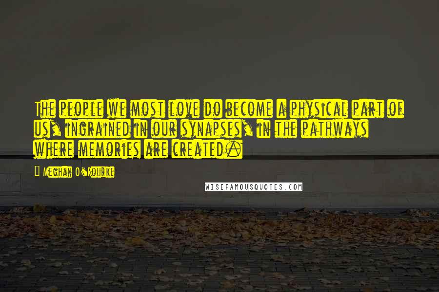 Meghan O'Rourke Quotes: The people we most love do become a physical part of us, ingrained in our synapses, in the pathways where memories are created.