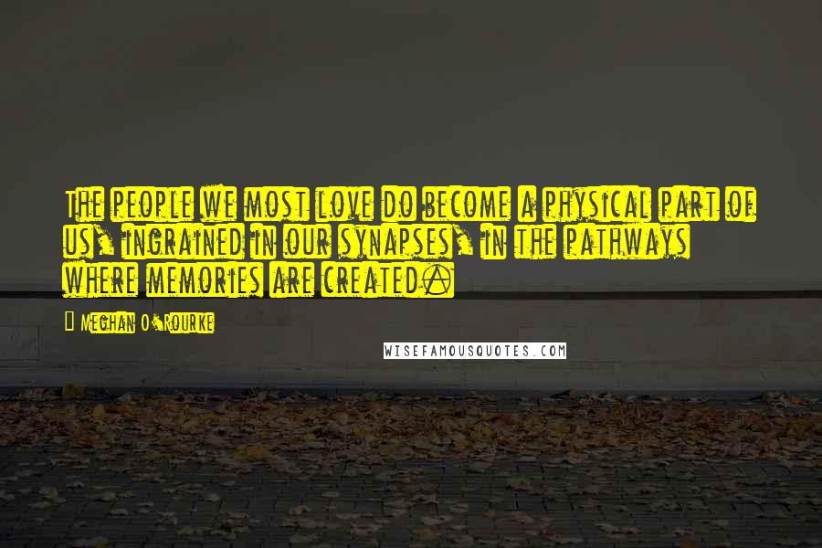 Meghan O'Rourke Quotes: The people we most love do become a physical part of us, ingrained in our synapses, in the pathways where memories are created.