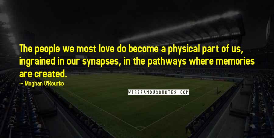 Meghan O'Rourke Quotes: The people we most love do become a physical part of us, ingrained in our synapses, in the pathways where memories are created.