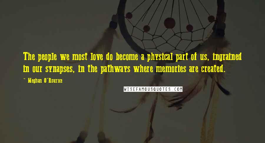 Meghan O'Rourke Quotes: The people we most love do become a physical part of us, ingrained in our synapses, in the pathways where memories are created.