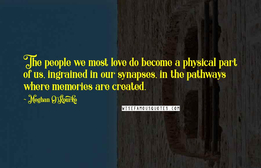 Meghan O'Rourke Quotes: The people we most love do become a physical part of us, ingrained in our synapses, in the pathways where memories are created.