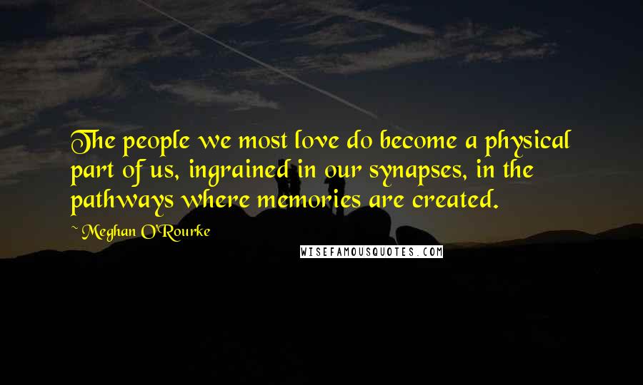 Meghan O'Rourke Quotes: The people we most love do become a physical part of us, ingrained in our synapses, in the pathways where memories are created.