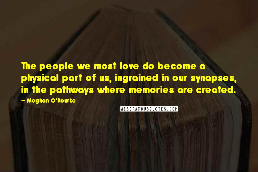 Meghan O'Rourke Quotes: The people we most love do become a physical part of us, ingrained in our synapses, in the pathways where memories are created.