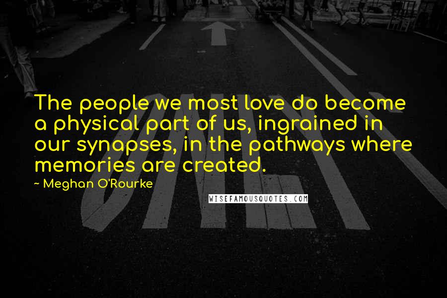 Meghan O'Rourke Quotes: The people we most love do become a physical part of us, ingrained in our synapses, in the pathways where memories are created.