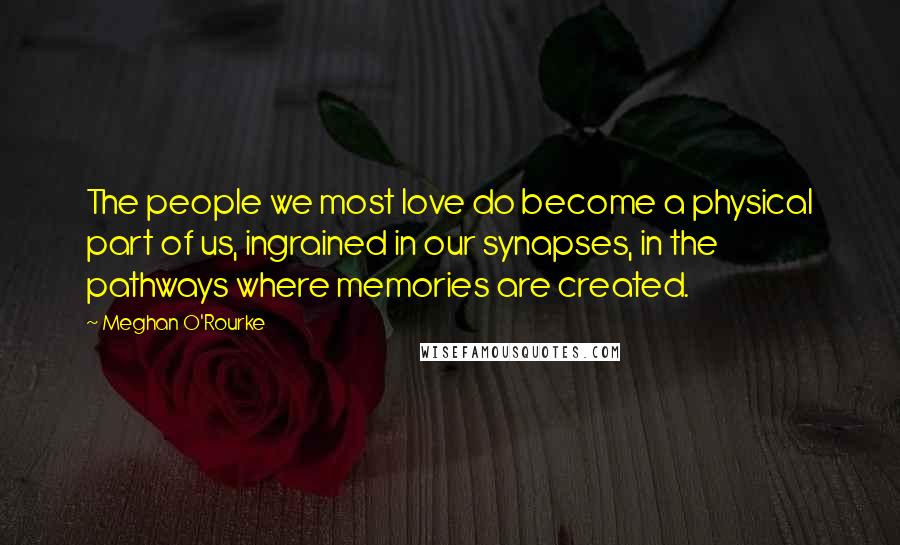 Meghan O'Rourke Quotes: The people we most love do become a physical part of us, ingrained in our synapses, in the pathways where memories are created.