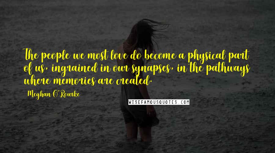 Meghan O'Rourke Quotes: The people we most love do become a physical part of us, ingrained in our synapses, in the pathways where memories are created.