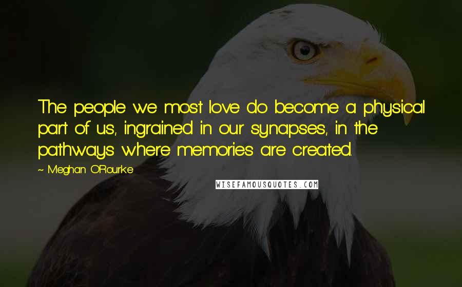 Meghan O'Rourke Quotes: The people we most love do become a physical part of us, ingrained in our synapses, in the pathways where memories are created.