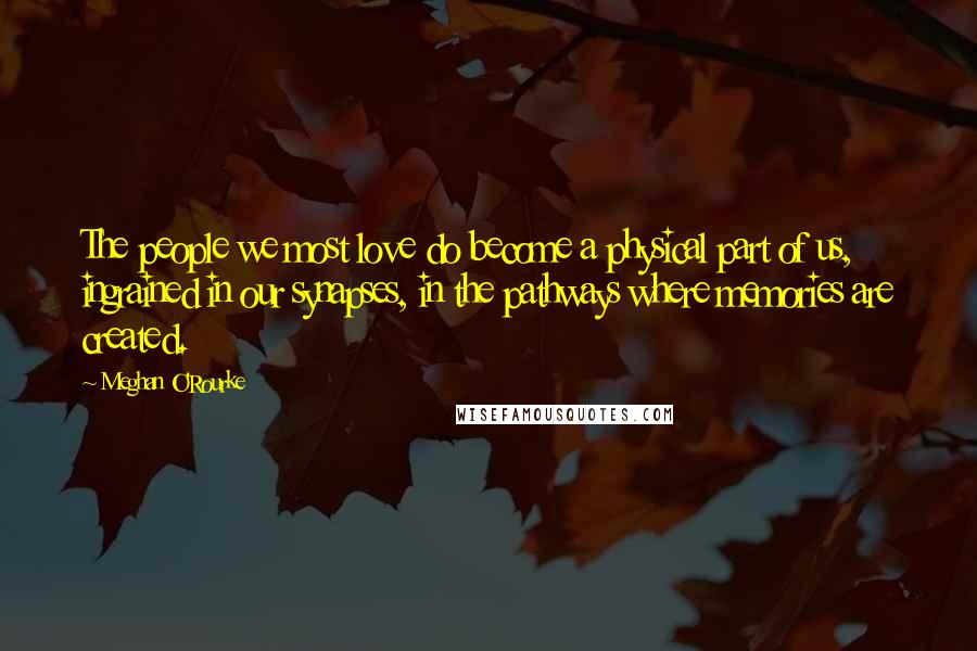 Meghan O'Rourke Quotes: The people we most love do become a physical part of us, ingrained in our synapses, in the pathways where memories are created.