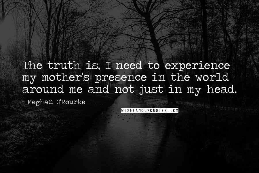 Meghan O'Rourke Quotes: The truth is, I need to experience my mother's presence in the world around me and not just in my head.