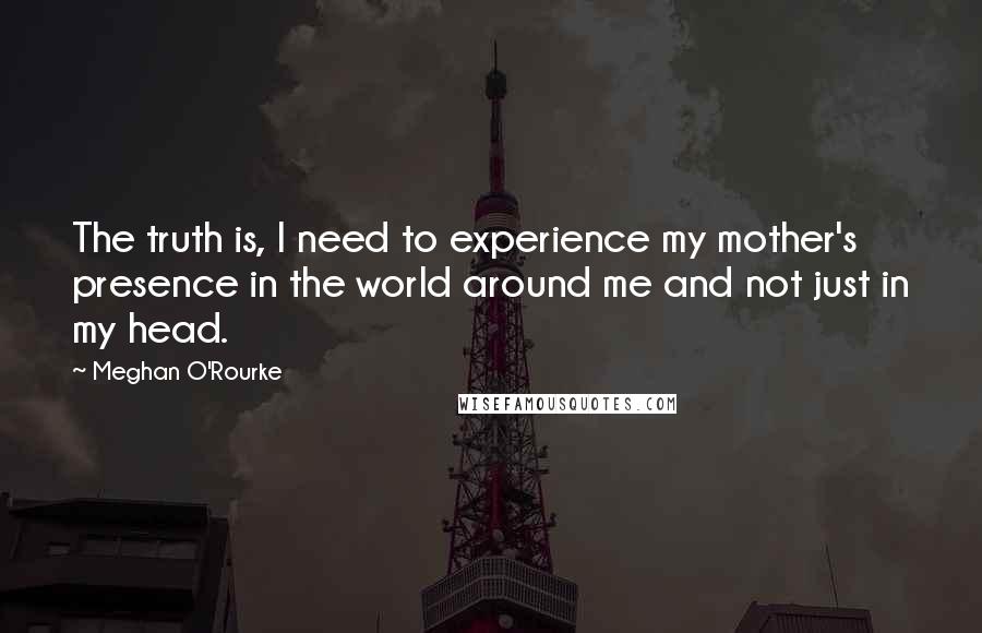 Meghan O'Rourke Quotes: The truth is, I need to experience my mother's presence in the world around me and not just in my head.