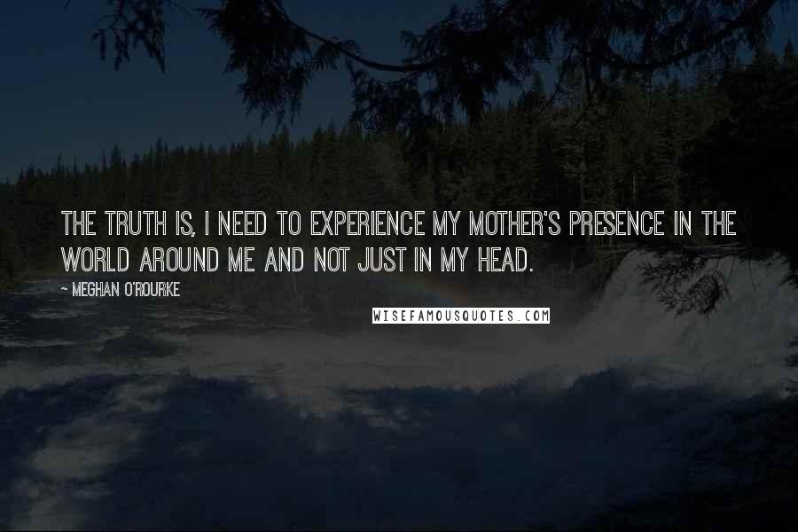 Meghan O'Rourke Quotes: The truth is, I need to experience my mother's presence in the world around me and not just in my head.