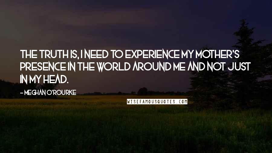 Meghan O'Rourke Quotes: The truth is, I need to experience my mother's presence in the world around me and not just in my head.